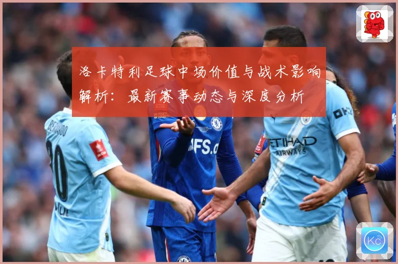 洛卡特利足球中场价值与战术影响解析：最新赛事动态与深度分析