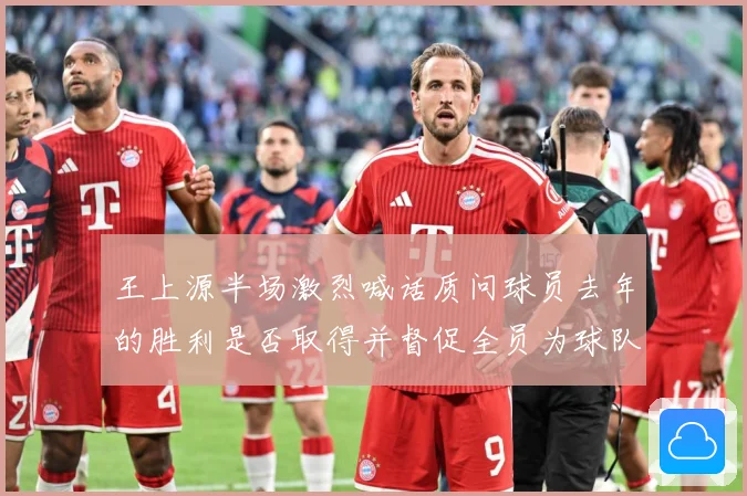 王上源半场激烈喊话质问球员去年的胜利是否取得并督促全员为球队成长观察：最新赛事动态与深度分析