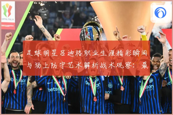足球明星吕迪格职业生涯精彩瞬间与场上防守艺术解析战术观察：最新赛事动态与深度分析