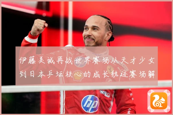 伊藤美诚再战世界赛场从天才少女到日本乒坛核心的成长轨迹赛场解读：最新赛事动态与深度分析