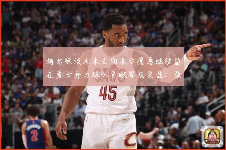 梅尔顿谈未来去向表示愿意继续留在勇士并为球队贡献赛场复盘：最新赛事动态与深度分析