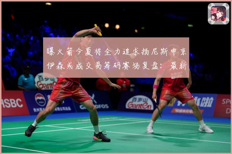 曝火箭今夏将全力追求扬尼斯申京伊森或成交易筹码赛场复盘：最新赛事动态与深度分析