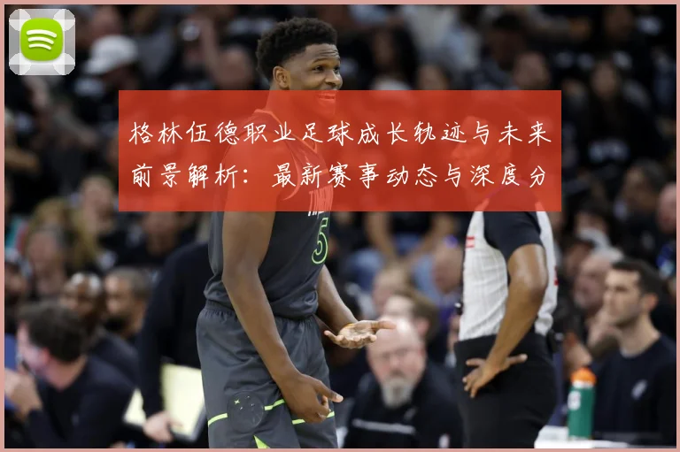 格林伍德职业足球成长轨迹与未来前景解析：最新赛事动态与深度分析