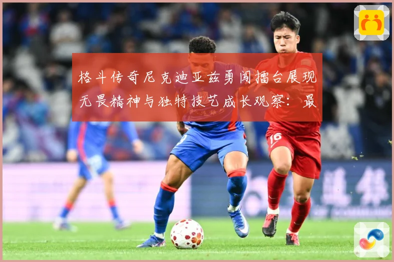 格斗传奇尼克迪亚兹勇闯擂台展现无畏精神与独特技艺成长观察：最新赛事动态与深度分析