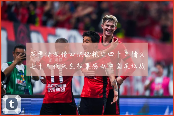 石雪清深情回忆徐根宝四十年情义七十年代庆生往事感动中国足坛战术观察：最新赛事动态与深度分析