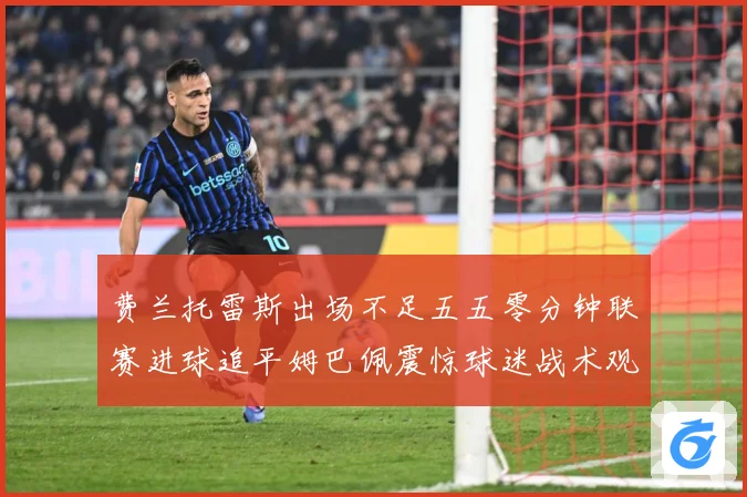 费兰托雷斯出场不足五五零分钟联赛进球追平姆巴佩震惊球迷战术观察：最新赛事动态与深度分析