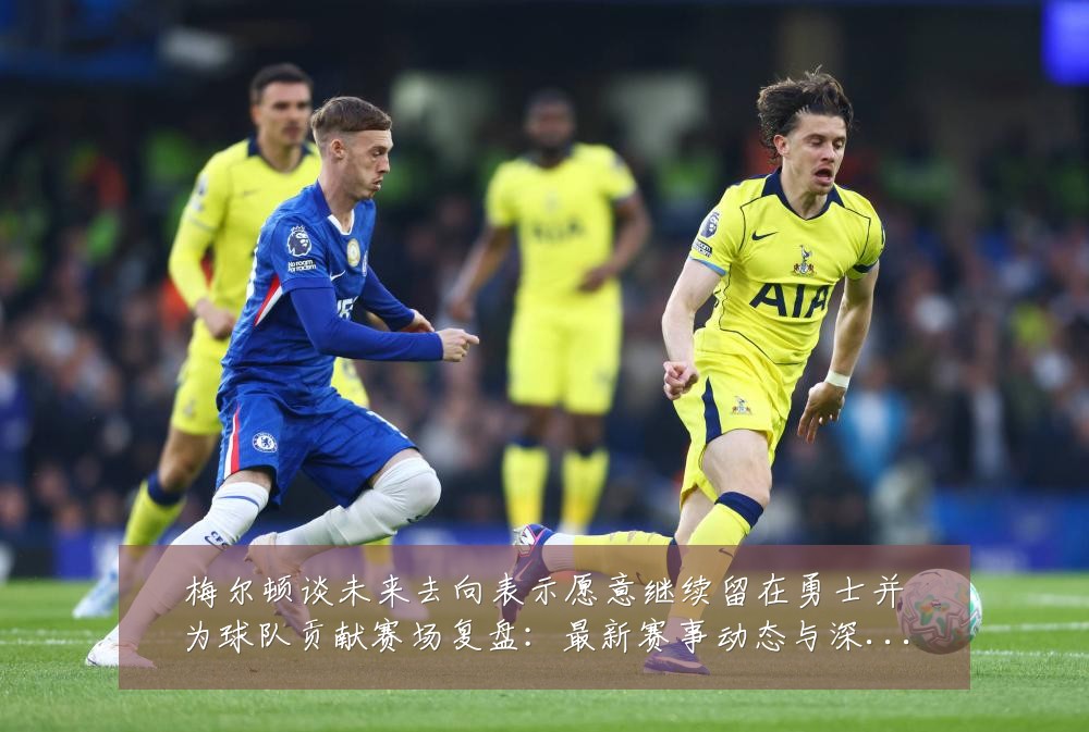 梅尔顿谈未来去向表示愿意继续留在勇士并为球队贡献赛场复盘：最新赛事动态与深度分析