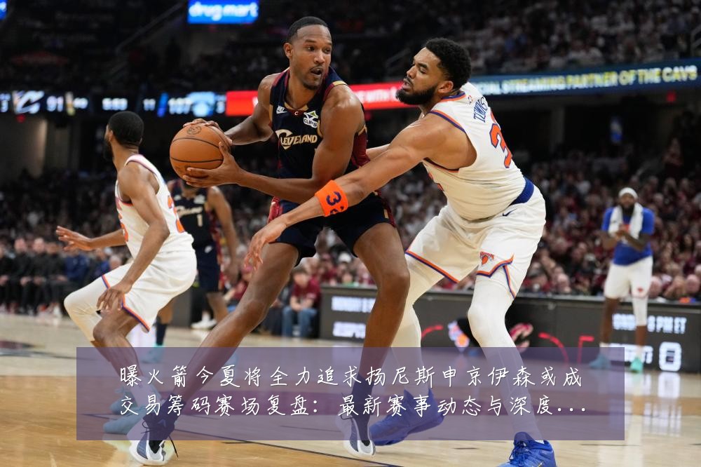 曝火箭今夏将全力追求扬尼斯申京伊森或成交易筹码赛场复盘：最新赛事动态与深度分析