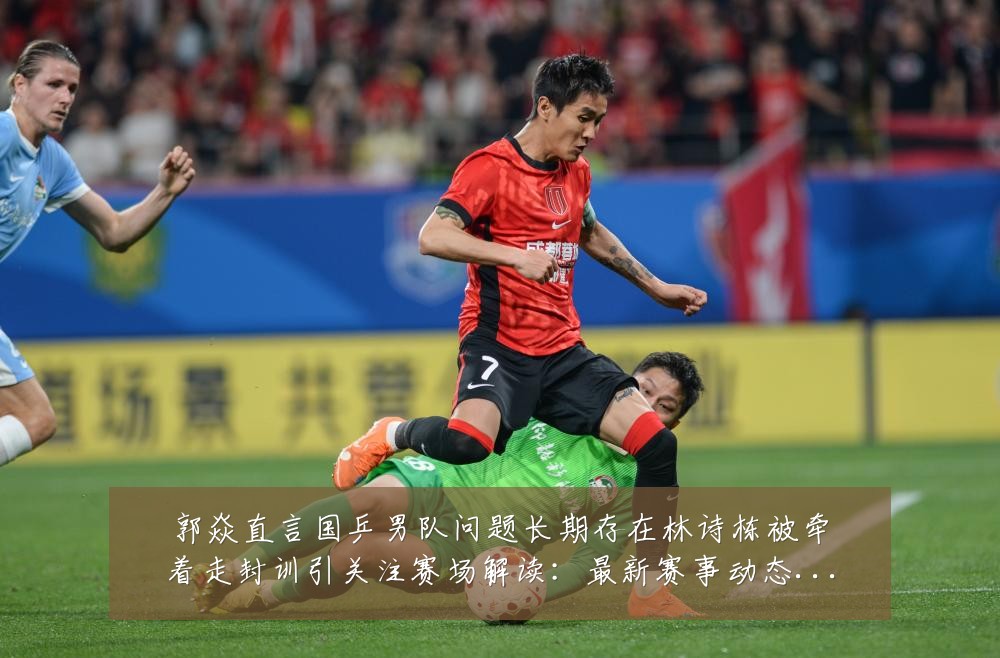 郭焱直言国乒男队问题长期存在林诗栋被牵着走封训引关注赛场解读：最新赛事动态与深度分析